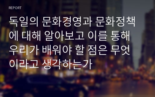 독일의 문화경영과 문화정책에 대해 알아보고 이를 통해 우리가 배워야 할 점은 무엇이라고 생각하는가