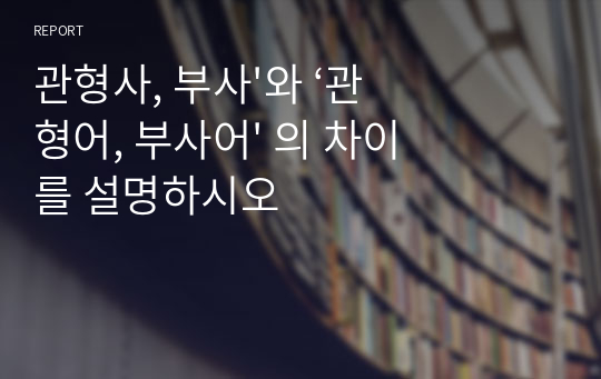 관형사, 부사&#039;와 ‘관형어, 부사어&#039; 의 차이를 설명하시오