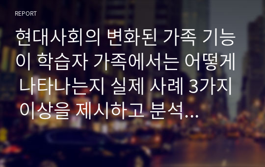 현대사회의 변화된 가족 기능이 학습자 가족에서는 어떻게 나타나는지 실제 사례 3가지 이상을 제시하고 분석하시오.