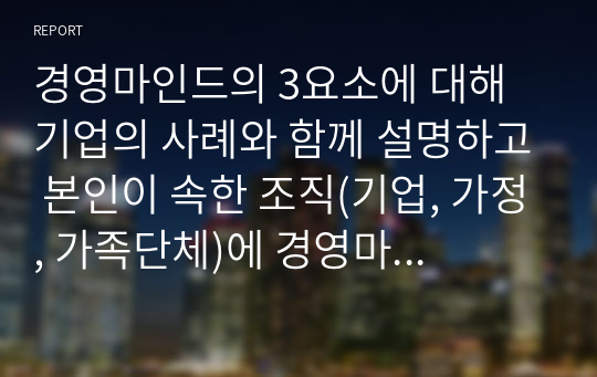 경영마인드의 3요소에 대해 기업의 사례와 함께 설명하고 본인이 속한 조직(기업, 가정, 가족단체)에 경영마인드를 효과적으로 적용할 수 있는 실천방안을 설명하시오.