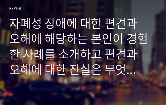 자폐성 장애에 대한 편견과 오해에 해당하는 본인이 경험한 사례를 소개하고 편견과 오해에 대한 진실은 무엇인지 서술하시오