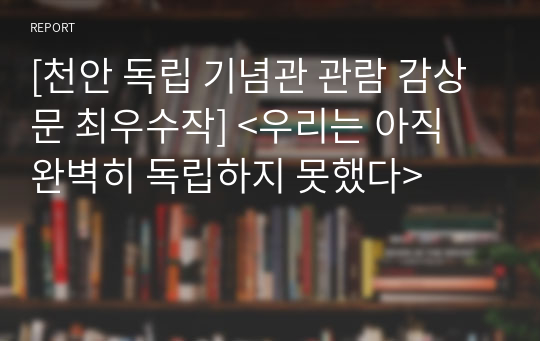 [천안 독립 기념관 관람 감상문 최우수작] &lt;우리는 아직 완벽히 독립하지 못했다&gt;