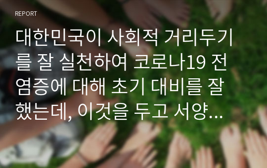 대한민국이 사회적 거리두기를 잘 실천하여 코로나19 전염증에 대해 초기 대비를 잘했는데, 이것을 두고 서양국가들은 한국을 어떻게 판단했으며 그렇게 판단한 이유는 무엇인지 작성하시오