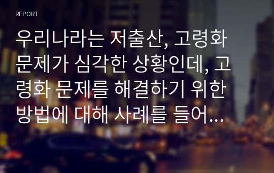 우리나라는 저출산, 고령화 문제가 심각한 상황인데, 고령화 문제를 해결하기 위한 방법에 대해 사례를 들어 서술하시오