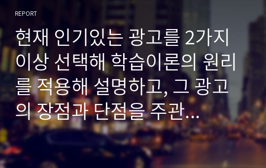 현재 인기있는 광고를 2가지 이상 선택해 학습이론의 원리를 적용해 설명하고, 그 광고의 장점과 단점을 주관적으로 분석하시오