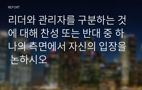 리더와 관리자를 구분하는 것에 대해 찬성 또는 반대 중 하나의 측면에서 자신의 입장을 논하시오