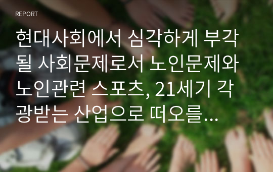 현대사회에서 심각하게 부각될 사회문제로서 노인문제와 노인관련 스포츠, 21세기 각광받는 산업으로 떠오를 실버산업에 대하여 문제점과 해결방안에 대한 보고서를 작성하시오.