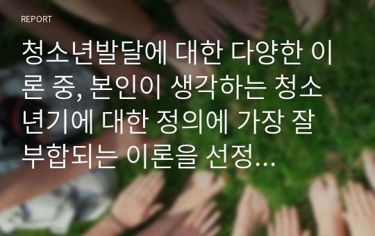 청소년발달에 대한 다양한 이론 중, 본인이 생각하는 청소년기에 대한 정의에 가장 잘 부합되는 이론을 선정하여 각 이론을 설명하고, 그 이론을 선정한 이유를 설명