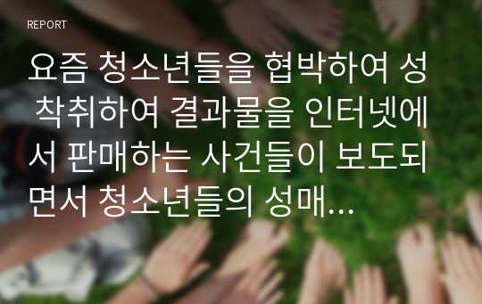 요즘 청소년들을 협박하여 성 착취하여 결과물을 인터넷에서 판매하는 사건들이 보도되면서 청소년들의 성매매, 성학대, 성착취가 심각한 수준이라는 것이 드러나기 시작했다. 이러한 사회적 문제의 발생 원인을 정리하고 이 문제에 대한 해결방안과 처벌에 대해 자신의 의견을 서술하시오 