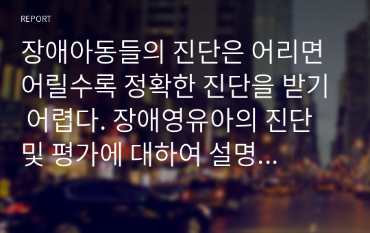 장애아동들의 진단은 어리면 어릴수록 정확한 진단을 받기 어렵다. 장애영유아의 진단 및 평가에 대하여 설명하고