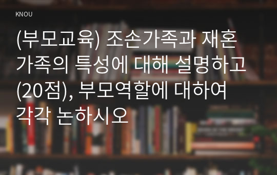 (부모교육) 조손가족과 재혼가족의 특성에 대해 설명하고(20점), 부모역할에 대하여 각각 논하시오