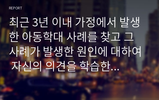 최근 3년 이내 가정에서 발생한 아동학대 사례를 찾고 그 사례가 발생한 원인에 대하여 자신의 의견을 학습한 내용을 바탕으로 논하시오.