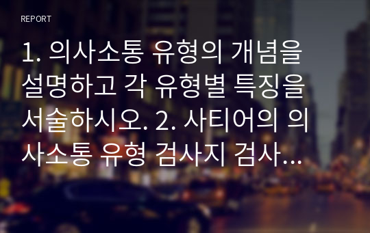 1. 의사소통 유형의 개념을 설명하고 각 유형별 특징을 서술하시오. 2. 사티어의 의사소통 유형 검사지 검사 후 자신의 유형을 도출하고 설명하시오. 3. 사회복지사가 되기 위하여 자신의 의사소통 중 어떤 점이 보완되어야할 것인지 작성하시오