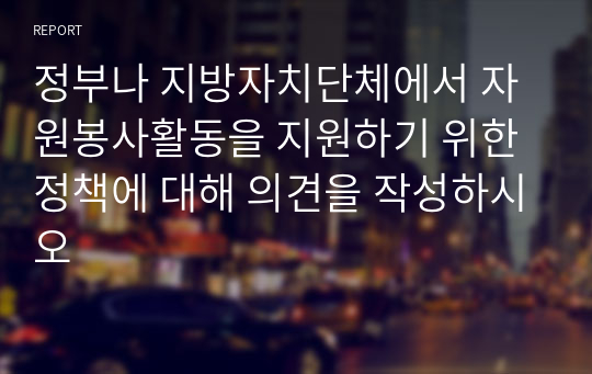 정부나 지방자치단체에서 자원봉사활동을 지원하기 위한 정책에 대해 의견을 작성하시오