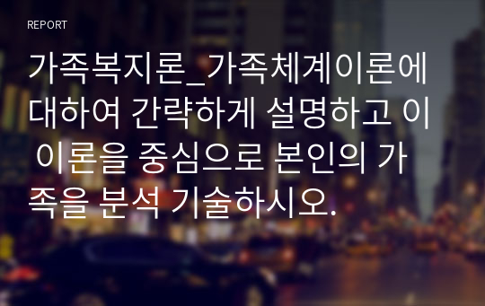 가족복지론_가족체계이론에 대하여 간략하게 설명하고 이 이론을 중심으로 본인의 가족을 분석 기술하시오.