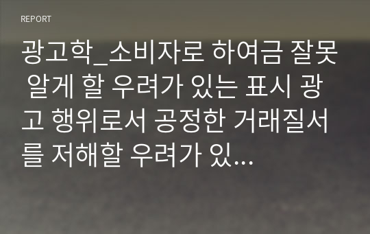 광고학_소비자로 하여금 잘못 알게 할 우려가 있는 표시 광고 행위로서 공정한 거래질서를 저해할 우려가 있는 행위라 규정될 수 있다