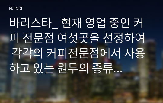 바리스타_ 현재 영업 중인 커피 전문점 여섯곳을 선정하여 각각의 커피전문점에서 사용하고 있는 원두의 종류와 지리적 위치, 매장 내,외부 인테리어, 판매 디저트류를 조사하며 느낀 카페의 장단점을 알아본다.