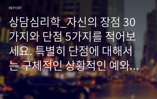 상담심리학_자신의 장점 30가지와 단점 5가지를 적어보세요. 특별히 단점에 대해서는 구체적인 상황적인 예와 성장 경험의 영향 등을 들어 설명해 보세요. (2)