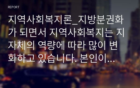 지역사회복지론_지방분권화가 되면서 지역사회복지는 지자체의 역량에 따라 많이 변화하고 있습니다. 본인이 거주하고 있는 지역사회복지사업을 조사한 후 지역주민을 위해 어떠한 방식으로 변화되어 왔는지 분석해 보시고 더 나은 지역사회를 위해 어떤 기술을 사용하여 변화시키는 것이 좋은지 기술해 주시기 바랍니다.