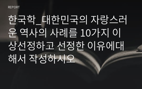 한국학_대한민국의 자랑스러운 역사의 사례를 10가지 이상선정하고 선정한 이유에대해서 작성하시오