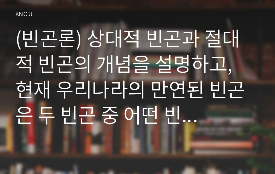 (빈곤론) 상대적 빈곤과 절대적 빈곤의 개념을 설명하고, 현재 우리나라의 만연된 빈곤은 두 빈곤 중 어떤 빈곤인지 예를 들어 설명하시오. 