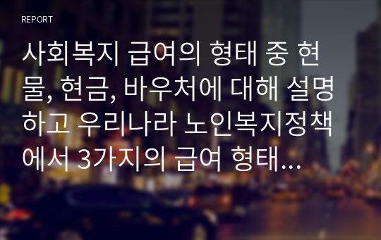 사회복지 급여의 형태 중 현물, 현금, 바우처에 대해 설명하고 우리나라 노인복지정책에서 3가지의 급여 형태의 사례를