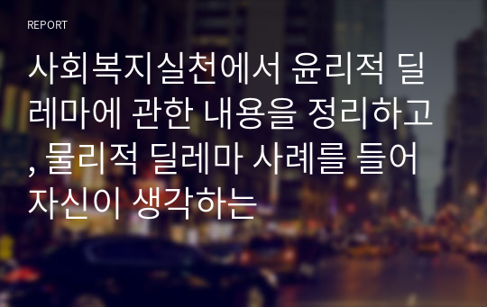 사회복지실천에서 윤리적 딜레마에 관한 내용을 정리하고, 물리적 딜레마 사례를 들어 자신이 생각하는