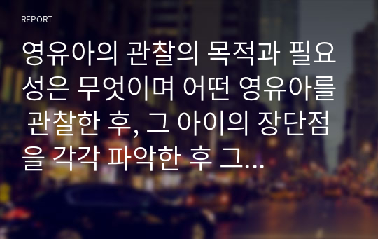 영유아의 관찰의 목적과 필요성은 무엇이며 어떤 영유아를 관찰한 후, 그 아이의 장단점을 각각 파악한 후 그 장점과 단점에 대해 어떻게 대해 주는 것이 좋을지 서술하시오