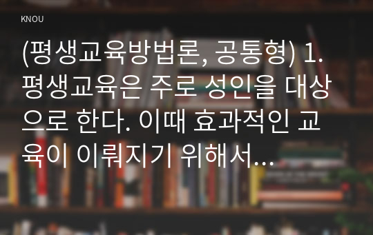 (평생교육방법론, 공통형) 1. 평생교육은 주로 성인을 대상으로 한다. 이때 효과적인 교육이 이뤄지기 위해서는 성인들이 어떤 인지적, 정서적, 신체적 특징을 갖고 있는지? 그리고 학습상의 저해요인에는 어떤 것들이 있는지? 파악해 볼 필요가 있다. 이에 대해 성인들의 특징과 학습상의 저해요인을 영역별로 분석, 기술해 보십시오.  2. 성인들의 학습은 아동과는