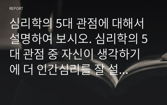 심리학의 5대 관점에 대해서 설명하여 보시오. 심리학의 5대 관점 중 자신이 생각하기에 더 인간심리를 잘 설명해 주는 것이 무엇인지 그 이유를 자신의 사례를 근거로 설명해 보시오.