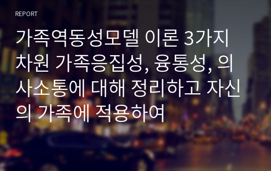 가족역동성모델 이론 3가지 차원 가족응집성, 융통성, 의사소통에 대해 정리하고 자신의 가족에 적용하여