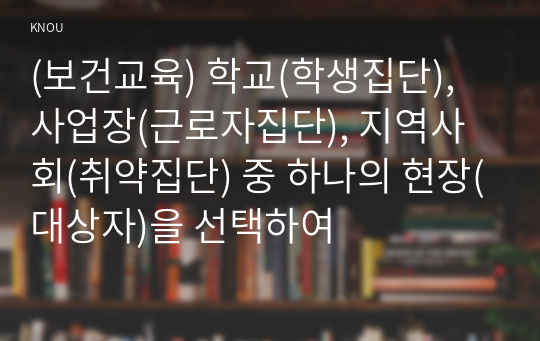 (보건교육) 학교(학생집단), 사업장(근로자집단), 지역사회(취약집단) 중 하나의 현장(대상자)을 선택하여