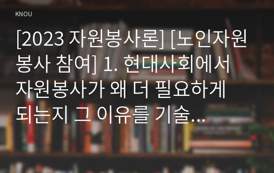 [2023 자원봉사론] [노인자원봉사 참여] 1. 현대사회에서 자원봉사가 왜 더 필요하게 되는지 그 이유를 기술하고 자원봉사활동의 대상에는 어떤 것들이 있는지 기술하십시오. 그리고 본인이 특이 강조하고 싶은 대상이나 영역에 대해 주장해 보십시오. 2. 본인이 주위에서 할 수 있는 자원봉사활동에 참여해 보시고 어떤 느낌을 갖게 되었는지?, 어떤 점이 문제인지