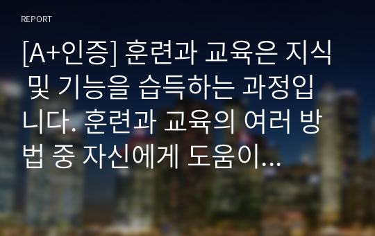 [A+인증] 훈련과 교육은 지식 및 기능을 습득하는 과정입니다. 훈련과 교육의 여러 방법 중 자신에게 도움이 되는 방법이 무엇인지 생각해 보고 그 이유와 사례를 기술하세요.