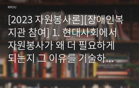 [2023 자원봉사론][장애인복지관 참여] 1. 현대사회에서 자원봉사가 왜 더 필요하게 되는지 그 이유를 기술하고 자원봉사활동의 대상에는 어떤 것들이 있는지 기술하십시오. 그리고 본인이 특히 강조하고 싶은 대상이나 영역에 대해 주장해 보십시오. 2. 본인이 주위에서 할 수 있는 자원봉사활동에 참여해 보시고 어떤 느낌을 갖게 되었는지?, 어떤 점이 문제인지