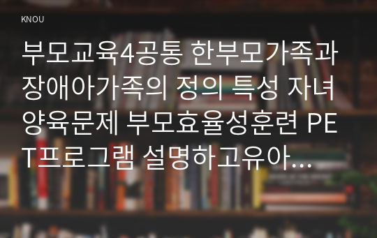 부모교육4공통 한부모가족과 장애아가족의 정의 특성 자녀양육문제 부모효율성훈련 PET프로그램 설명하고유아교육기관적용할 방안 논하시오0k