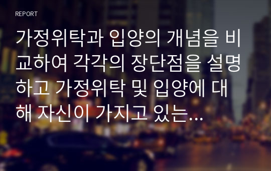 가정위탁과 입양의 개념을 비교하여 각각의 장단점을 설명하고 가정위탁 및 입양에 대해 자신이 가지고 있는 생각을 제시하시오.(가정위탁과 입양에 긍정적 혹은 부정적이다. 그러한 입장을 택한 이유는 무엇이다.)