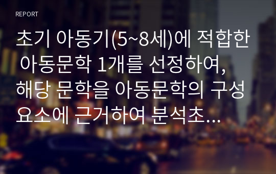 초기 아동기(5~8세)에 적합한 아동문학 1개를 선정하여, 해당 문학을 아동문학의 구성요소에 근거하여 분석초기 아동기(5~8세)에 적합한 아동문학 1개를 선정하여, 해당 문학을 아동문학의 구성요소에 근거하여 분석하고, 본인이 생각하는 아동문학의 가치와 교육적 의의를 설명해봅시다