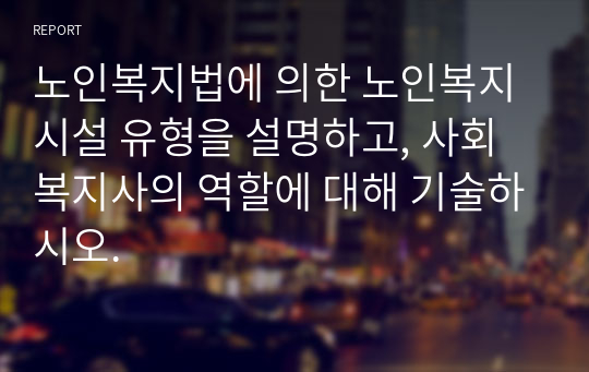 노인복지법에 의한 노인복지시설 유형을 설명하고, 사회복지사의 역할에 대해 기술하시오.