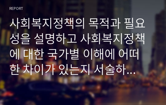 사회복지정책의 목적과 필요성을 설명하고 사회복지정책에 대한 국가별 이해에 어떠한 차이가 있는지 서술하시오.