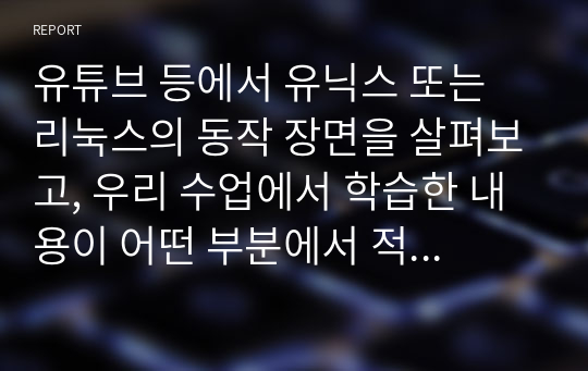 유튜브 등에서 유닉스 또는 리눅스의 동작 장면을 살펴보고, 우리 수업에서 학습한 내용이 어떤 부분에서 적용되고 있는지 설명하는 보고서를 작성하시오.