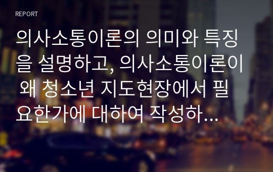 의사소통이론의 의미와 특징을 설명하고, 의사소통이론이 왜 청소년 지도현장에서 필요한가에 대하여 작성하시오.