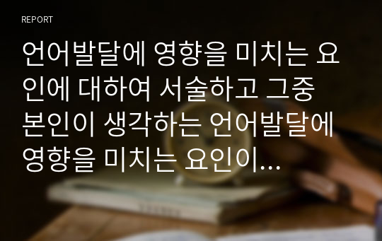 언어발달에 영향을 미치는 요인에 대하여 서술하고 그중 본인이 생각하는 언어발달에 영향을 미치는 요인이 무엇인지