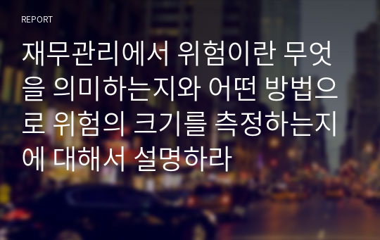 재무관리에서 위험이란 무엇을 의미하는지와 어떤 방법으로 위험의 크기를 측정하는지에 대해서 설명하라