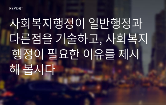 사회복지행정이 일반행정과 다른점을 기술하고, 사회복지 행정이 필요한 이유를 제시해 봅시다