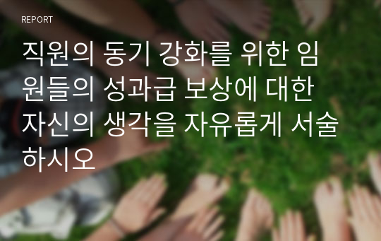 직원의 동기 강화를 위한 임원들의 성과급 보상에 대한 자신의 생각을 자유롭게 서술하시오