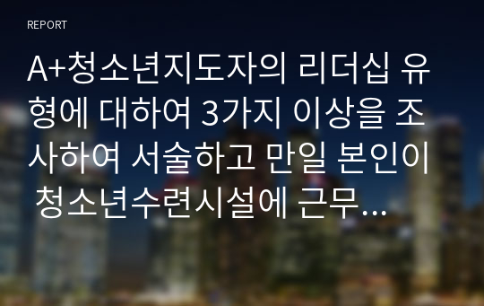 A+청소년지도자의 리더십 유형에 대하여 3가지 이상을 조사하여 서술하고 만일 본인이 청소년수련시설에 근무하게 되어 청소년활동지도를 전개했을 때 유용하게 사용할 수 있는 리더십 전략은 무엇인지 서술하시오