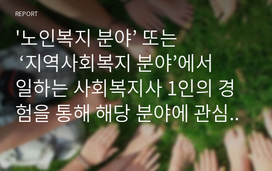 &#039;노인복지 분야’ 또는 ‘지역사회복지 분야’에서 일하는 사회복지사 1인의 경험을 통해 해당 분야에 관심을 갖게 된 배경, 주요 업무와 업무상 보람된 점과 힘든 점, 전망과 과제, 자신의 소감 등의 내용을 포함하는 보고서 작성