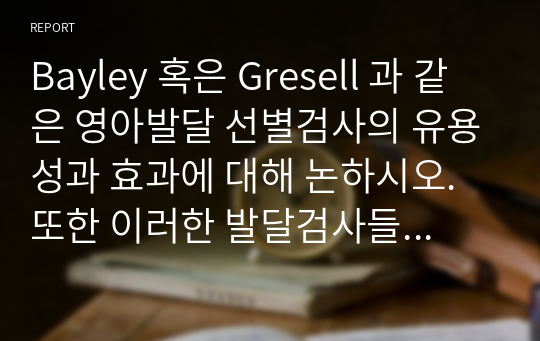 Bayley 혹은 Gresell 과 같은 영아발달 선별검사의 유용성과 효과에 대해 논하시오. 또한 이러한 발달검사들이 영아가 발달과 부모의 양육에 미치는 영향 또한 함께 논하시오.