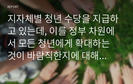 지자체별 청년 수당을 지급하고 있는데, 이를 정부 차원에서 모든 청년에게 확대하는 것이 바람직한지에 대해 설명하시오.